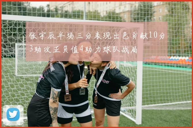 张宇辰半场三分表现出色贡献10分3助攻正负值4助力球队战局
