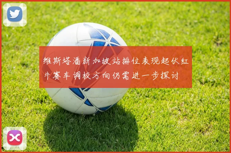维斯塔潘新加坡站排位表现起伏红牛赛车调校方向仍需进一步探讨