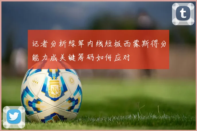 记者分析绿军内线短板西蒙斯得分能力成关键筹码如何应对