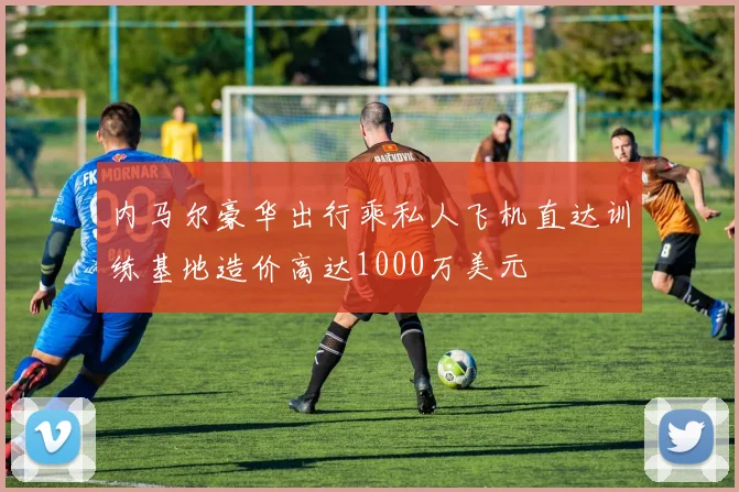 内马尔豪华出行乘私人飞机直达训练基地造价高达1000万美元