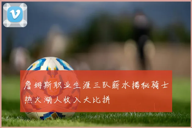 詹姆斯职业生涯三队薪水揭秘骑士热火湖人收入大比拼