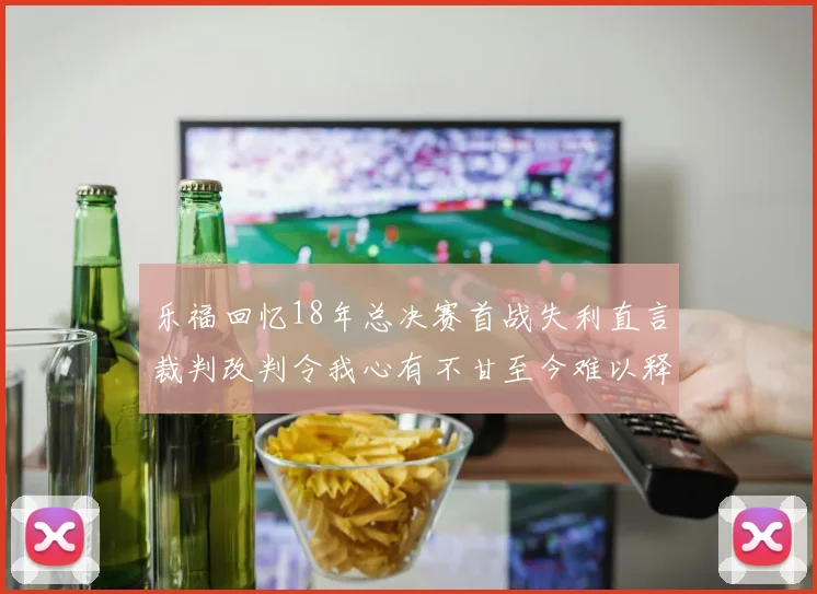 乐福回忆18年总决赛首战失利直言裁判改判令我心有不甘至今难以释怀