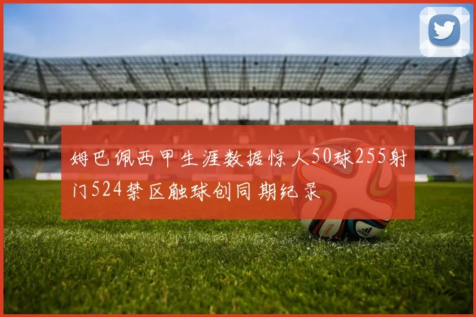 姆巴佩西甲生涯数据惊人50球255射门524禁区触球创同期纪录