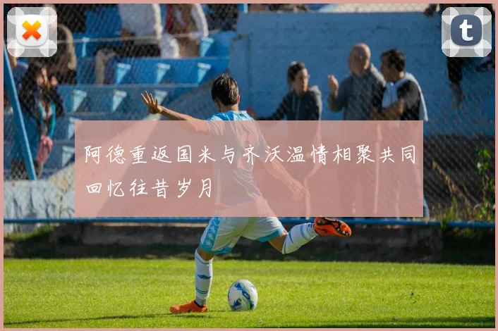 阿德重返国米与齐沃温情相聚共同回忆往昔岁月