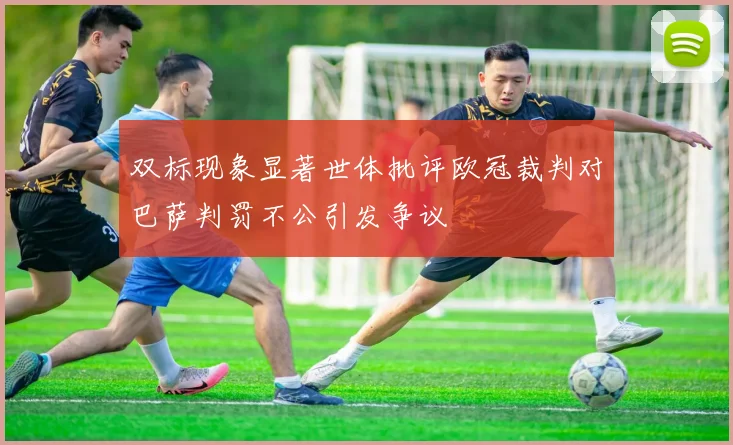 双标现象显著世体批评欧冠裁判对巴萨判罚不公引发争议