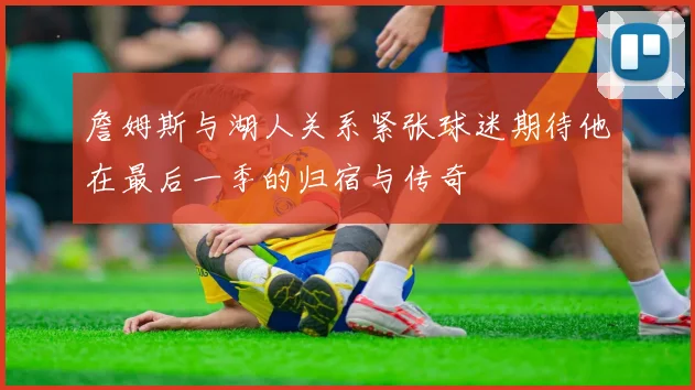 詹姆斯与湖人关系紧张球迷期待他在最后一季的归宿与传奇