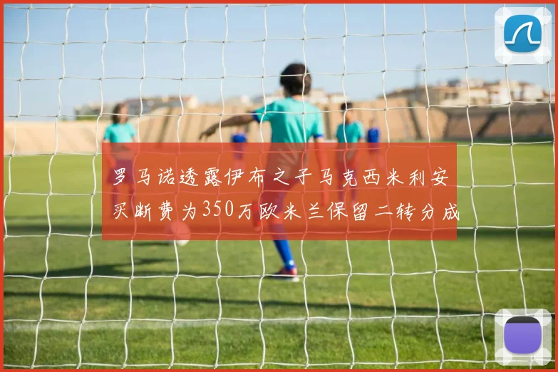 罗马诺透露伊布之子马克西米利安买断费为350万欧米兰保留二转分成