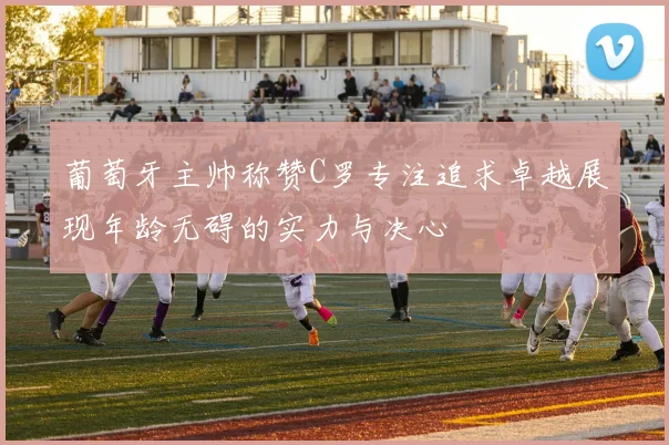 葡萄牙主帅称赞C罗专注追求卓越展现年龄无碍的实力与决心