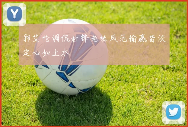 郭艾伦调侃杜锋老练风范输赢皆淡定心如止水