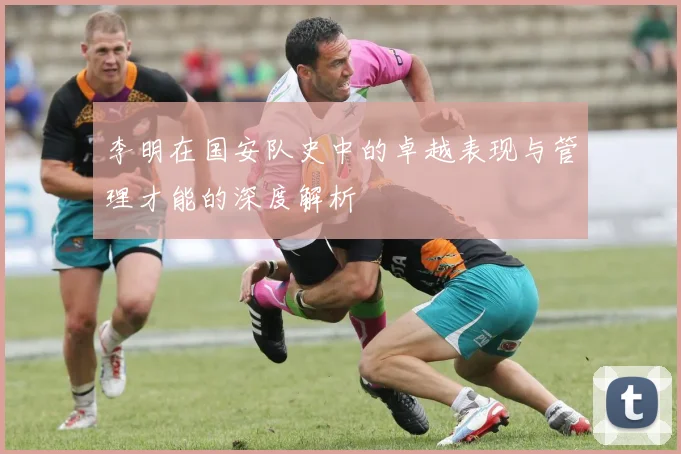 李明在国安队史中的卓越表现与管理才能的深度解析