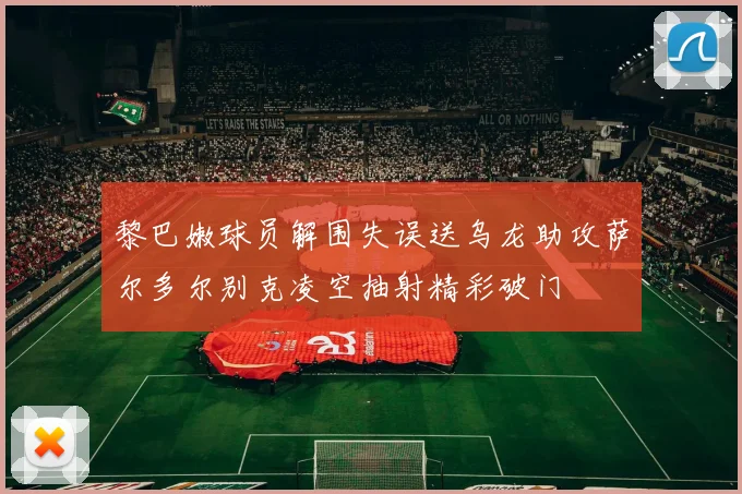 黎巴嫩球员解围失误送乌龙助攻萨尔多尔别克凌空抽射精彩破门