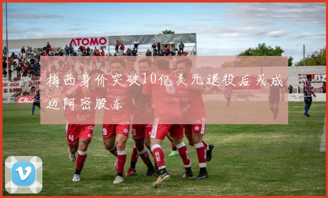 梅西身价突破10亿美元退役后或成迈阿密股东
