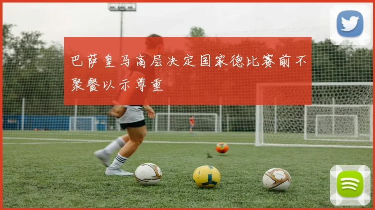 巴萨皇马高层决定国家德比赛前不聚餐以示尊重