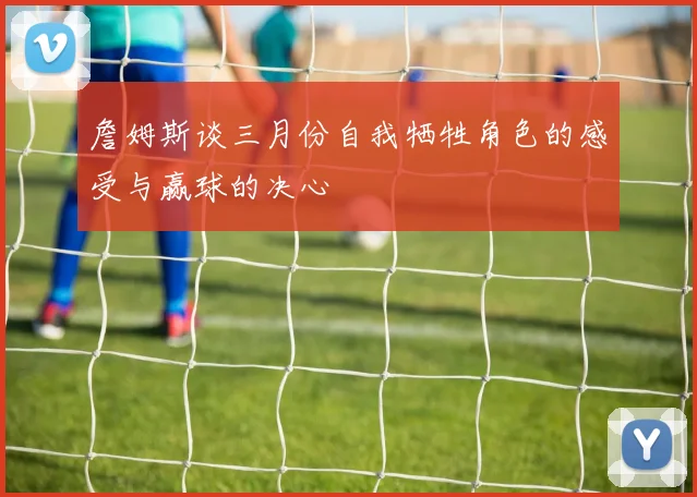詹姆斯谈三月份自我牺牲角色的感受与赢球的决心