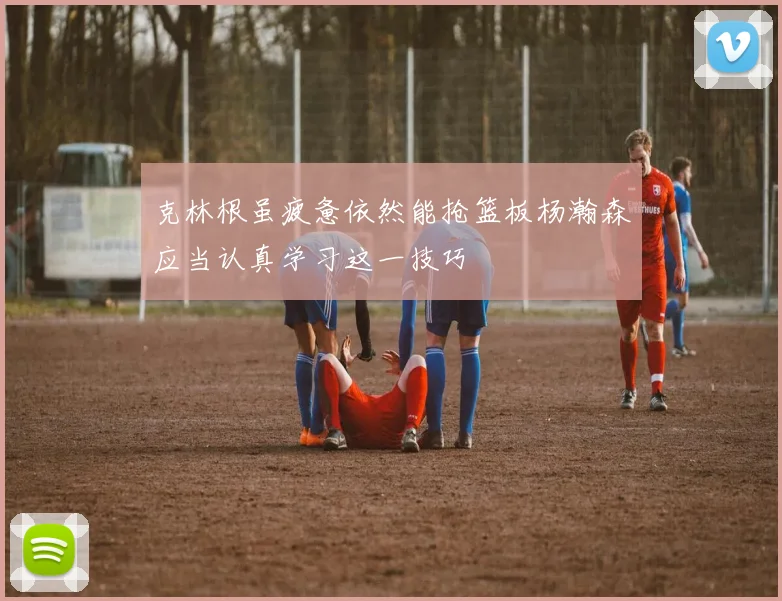 克林根虽疲惫依然能抢篮板杨瀚森应当认真学习这一技巧