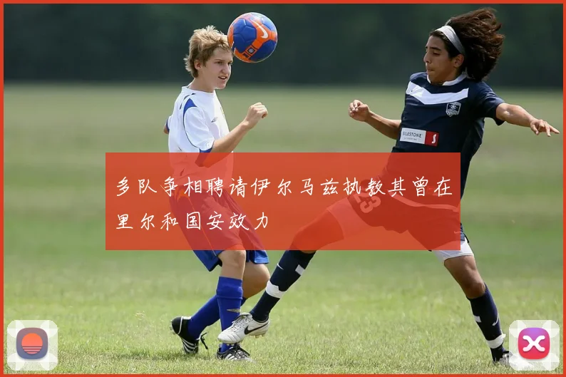 多队争相聘请伊尔马兹执教其曾在里尔和国安效力