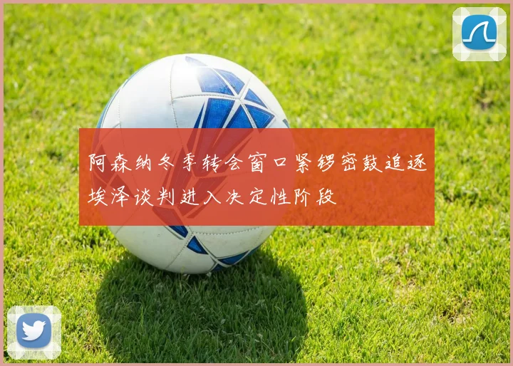 阿森纳冬季转会窗口紧锣密鼓追逐埃泽谈判进入决定性阶段