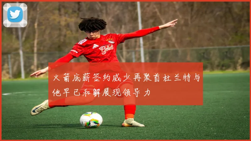 火箭底薪签约威少再聚首杜兰特与他早已和解展现领导力